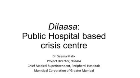 Dilaasa: Public Hospital based crisis centre Dr. Seema Malik Project Director, Dilaasa Chief Medical Superintendent, Peripheral Hospitals Municipal Corporation.