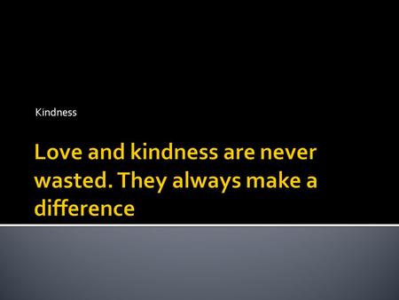 Kindness. No act of kindness is too small. The gift of kindness may start as a small ripple that over time can turn into a tidal wave affecting the lives.