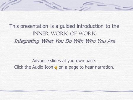 This presentation is a guided introduction to the INNER WORK OF WORK Integrating What You Do With Who You Are Advance slides at you own pace. Click the.