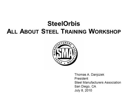 SteelOrbis A LL A BOUT S TEEL T RAINING W ORKSHOP Thomas A. Danjczek President Steel Manufacturers Association San Diego, CA July 8, 2010.