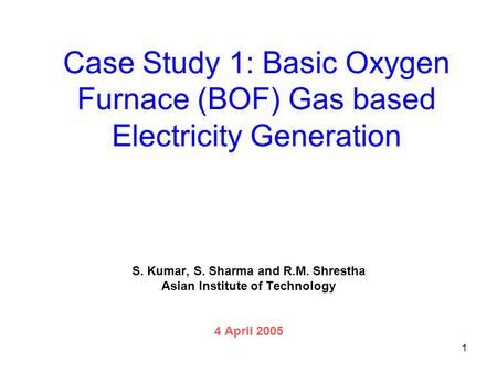 1 Case Study 1: Basic Oxygen Furnace (BOF) Gas based Electricity Generation S. Kumar, S. Sharma and R.M. Shrestha Asian Institute of Technology 4 April.