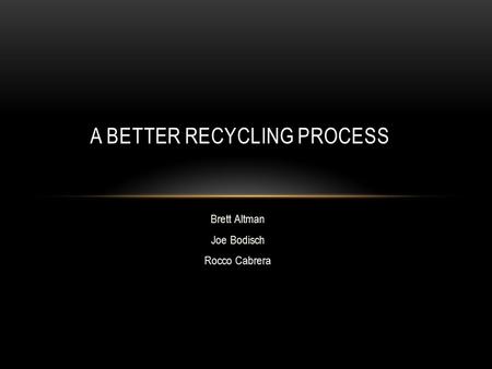 Brett Altman Joe Bodisch Rocco Cabrera A BETTER RECYCLING PROCESS.