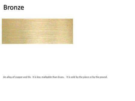 Bronze An alloy of copper and tin. It is less malleable than brass. It is sold by the piece or by the pound.