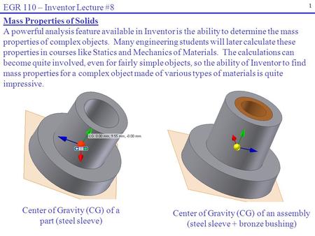 1 EGR 110 – Inventor Lecture #8 Mass Properties of Solids A powerful analysis feature available in Inventor is the ability to determine the mass properties.