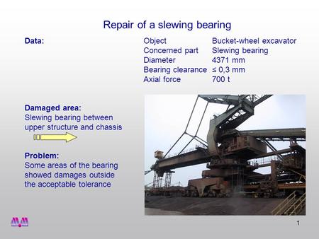 1 Data:ObjectBucket-wheel excavator Concerned partSlewing bearing Diameter4371 mm Bearing clearance 0,3 mm Axial force700 t Damaged area: Slewing bearing.