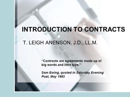 INTRODUCTION TO CONTRACTS T. LEIGH ANENSON, J.D., LL.M. Contracts are agreements made up of big words and little type. Sam Ewing, quoted in Saturday Evening.