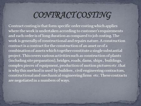 CONTRACT COSTING Contract costing is that form specific order costing which applies where the work is undertaken according to customer’s requirements and.