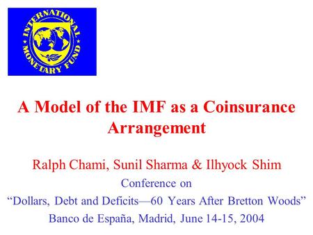 A Model of the IMF as a Coinsurance Arrangement Ralph Chami, Sunil Sharma & Ilhyock Shim Conference on Dollars, Debt and Deficits60 Years After Bretton.