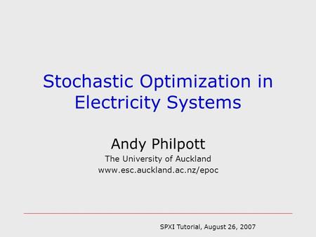 SPXI Tutorial, August 26, 2007 Andy Philpott The University of Auckland www.esc.auckland.ac.nz/epoc Stochastic Optimization in Electricity Systems.