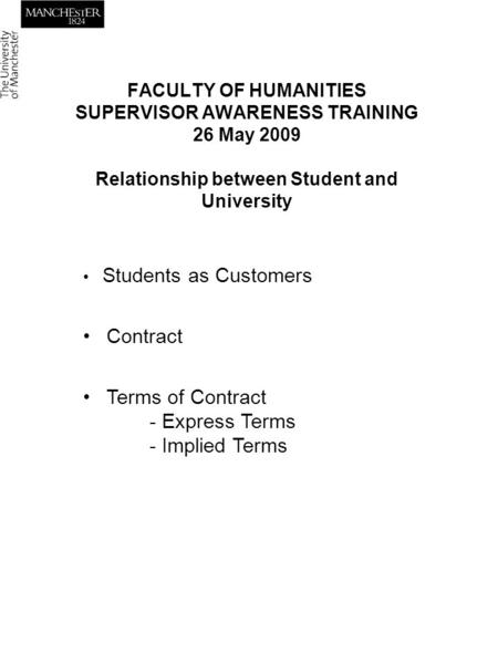 FACULTY OF HUMANITIES SUPERVISOR AWARENESS TRAINING 26 May 2009 Relationship between Student and University Students as Customers Contract Terms of Contract.