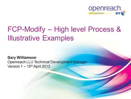 FCP-Modify – High level Process & Illustrative Examples Gary Williamson Openreach LLU Technical Development Manager Version 1 – 15 th April 2013.