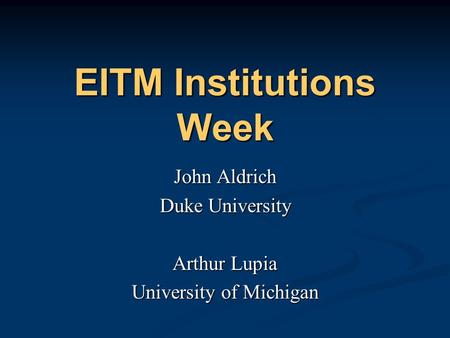 EITM Institutions Week John Aldrich Duke University Arthur Lupia University of Michigan John Aldrich Duke University Arthur Lupia University of Michigan.