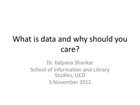 What is data and why should you care? Dr. Kalpana Shankar School of Information and Library Studies, UCD 5 November 2012.