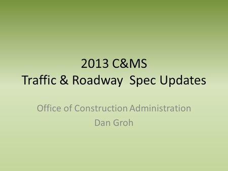 2013 C&MS Traffic & Roadway Spec Updates Office of Construction Administration Dan Groh.