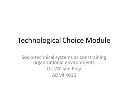 Technological Choice Module Socio-technical systems as constraining organizational environments Dr. William Frey ADMI 4016.