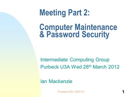 Meeting Part 2: Computer Maintenance & Password Security Intermediate Computing Group Purbeck U3A Wed 28 th March 2012 Ian Mackenzie 1 Purbeck U3A – 28/3/12.