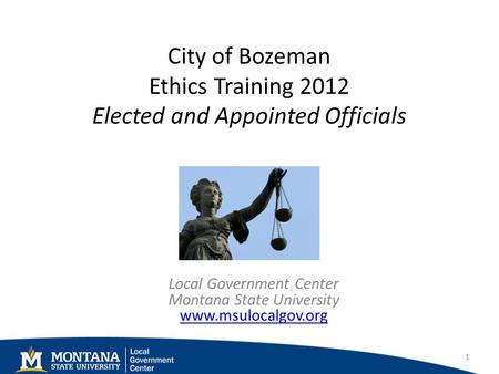 City of Bozeman Ethics Training 2012 Elected and Appointed Officials Local Government Center Montana State University www.msulocalgov.org www.msulocalgov.org.