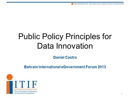 THE INFORMATION TECHNOLOGY & INNOVATION FOUNDATION Public Policy Principles for Data Innovation Daniel Castro Bahrain International eGovernment Forum 2013.