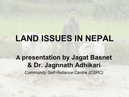 LAND ISSUES IN NEPAL A presentation by Jagat Basnet & Dr. Jagnnath Adhikari Community Self-Reliance Centre (CSRC)