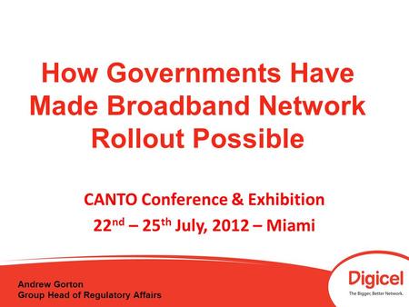 How Governments Have Made Broadband Network Rollout Possible CANTO Conference & Exhibition 22 nd – 25 th July, 2012 – Miami Andrew Gorton Group Head of.