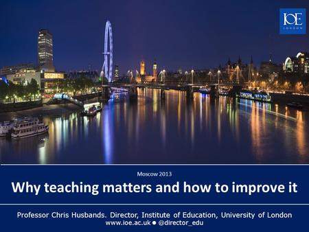 Professor Chris Husbands. Director, Institute of Education, University of London Moscow 2013 Why teaching matters and how to.