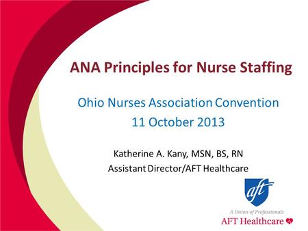 ANA Principles for Nurse Staffing Ohio Nurses Association Convention 11 October 2013 Katherine A. Kany, MSN, BS, RN Assistant Director/AFT Healthcare.