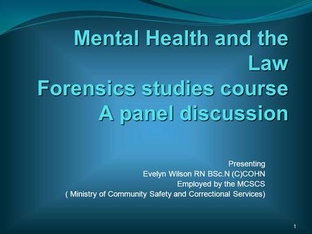 Mental Health and the Law Forensics studies course A panel discussion Presenting Evelyn Wilson RN BSc.N (C)COHN Employed by the MCSCS ( Ministry of Community.