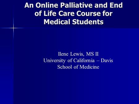 An Online Palliative and End of Life Care Course for Medical Students Ilene Lewis, MS II University of California – Davis School of Medicine.