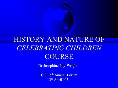 HISTORY AND NATURE OF CELEBRATING CHILDREN COURSE Dr Josephine-Joy Wright CCCF 5 th Annual Forum 13 th April 05.