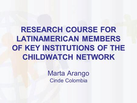 RESEARCH COURSE FOR LATINAMERICAN MEMBERS OF KEY INSTITUTIONS OF THE CHILDWATCH NETWORK Marta Arango Cinde Colombia.