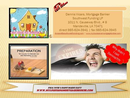 Why didnt I call Dennis?!?! Dennis Vicars, Mortgage Banker Southwest Funding LP 1011 N. Causeway Blvd., # 8 Mandeville, LA 70471 direct 985-624-3941 |