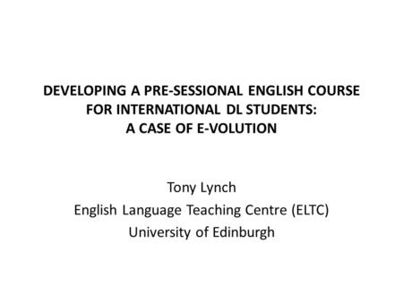 DEVELOPING A PRE-SESSIONAL ENGLISH COURSE FOR INTERNATIONAL DL STUDENTS: A CASE OF E-VOLUTION Tony Lynch English Language Teaching Centre (ELTC) University.