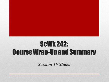 ScWk 242: Course Wrap-Up and Summary Session 16 Slides.