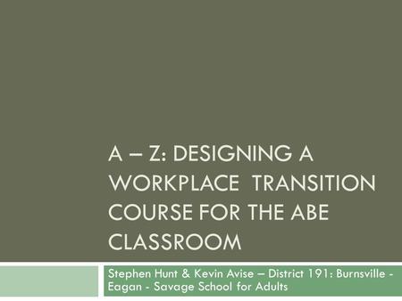 A – Z: DESIGNING A WORKPLACE TRANSITION COURSE FOR THE ABE CLASSROOM Stephen Hunt & Kevin Avise – District 191: Burnsville - Eagan - Savage School for.