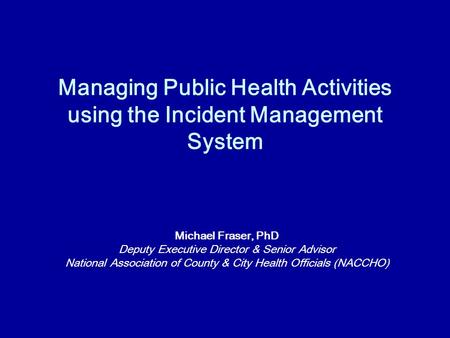 Managing Public Health Activities using the Incident Management System Michael Fraser, PhD Deputy Executive Director & Senior Advisor National Association.