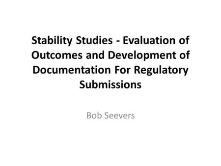 Stability Studies - Evaluation of Outcomes and Development of Documentation For Regulatory Submissions Bob Seevers.