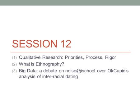 SESSION 12 (1) Qualitative Research: Priorities, Process, Rigor (2) What is Ethnography? (3) Big Data: a debate on over OkCupids analysis.