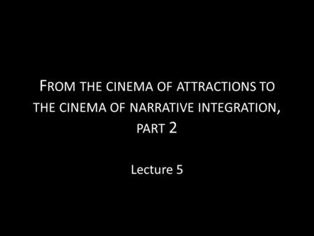 F ROM THE CINEMA OF ATTRACTIONS TO THE CINEMA OF NARRATIVE INTEGRATION, PART 2 Lecture 5.