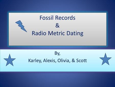 Fossil Records & Radio Metric Dating By, Karley, Alexis, Olivia, & Scott By, Karley, Alexis, Olivia, & Scott.