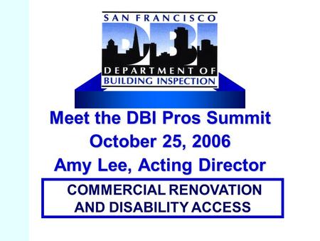 Meet the DBI Pros Summit October 25, 2006 Amy Lee, Acting Director COMMERCIAL RENOVATION AND DISABILITY ACCESS.