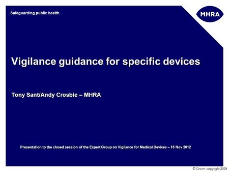 © Crown copyright 2009 Safeguarding public health Vigilance guidance for specific devices Tony Sant/Andy Crosbie – MHRA Presentation to the closed session.