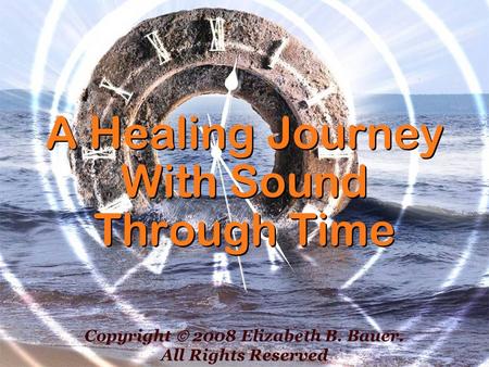 A Healing Journey With Sound Through Time Copyright 2008 Elizabeth B. Bauer. All Rights Reserved.