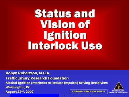 TRAFFIC INJURY RESEARCH FOUNDATION A DRIVING FORCE FOR SAFETY Status and Vision of Ignition Interlock Use Robyn Robertson, M.C.A. Traffic Injury Research.