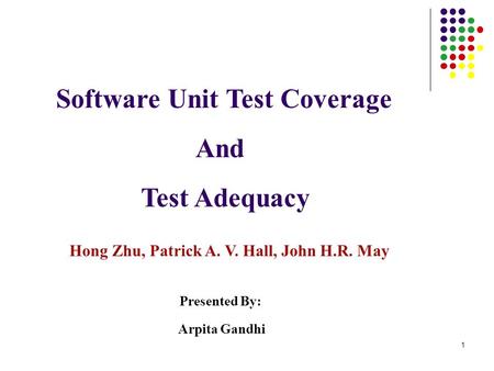 1 Software Unit Test Coverage And Test Adequacy Hong Zhu, Patrick A. V. Hall, John H.R. May Presented By: Arpita Gandhi.