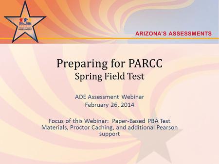 Preparing for PARCC Spring Field Test ADE Assessment Webinar February 26, 2014 Focus of this Webinar: Paper-Based PBA Test Materials, Proctor Caching,