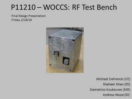 P11210 – WOCCS: RF Test Bench Michael DeFrancis (CE) Shaheer Khan (EE) Demetrios Koukouves (ME) Andrew Nosal (EE) Final Design Presentation Friday, 2/18/10.