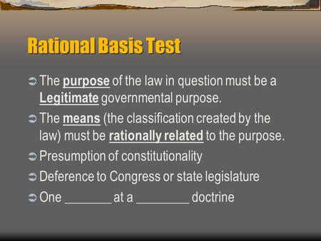 Rational Basis Test The purpose of the law in question must be a Legitimate governmental purpose. The means (the classification created by the law) must.