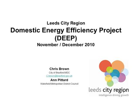 1 Leeds City Region Domestic Energy Efficiency Project (DEEP) November / December 2010 Chris Brown City of Bradford MDC Ann Pittard.