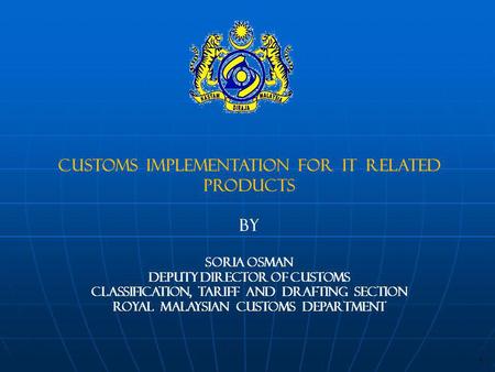 CUSTOMS IMPLEMENTATION FOR IT RELATED PRODUCTS BY SORIA OSMAN DEPUTY DIRECTOR OF CUSTOMS CLASSIFICATION, TARIFF AND DRAFTING SECTION Royal MALAYSIAN CUSTOMS.