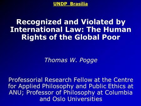 UNDP Brasilia Recognized and Violated by International Law: The Human Rights of the Global Poor Thomas W. Pogge Professorial Research Fellow at the Centre.